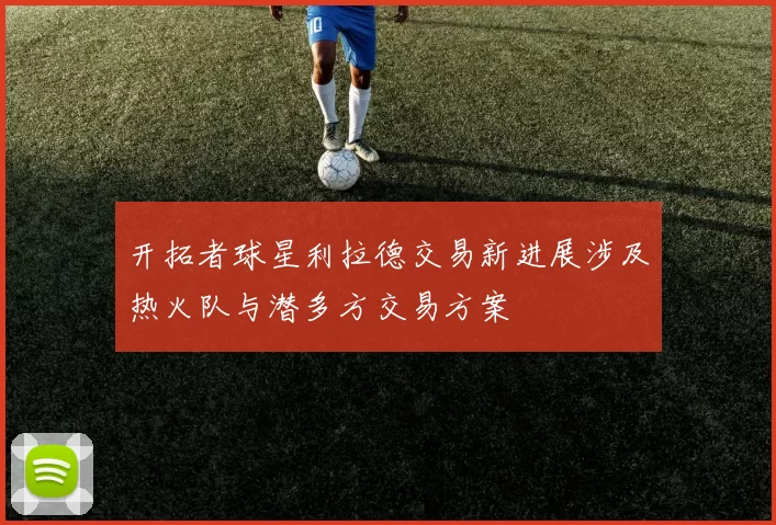 开拓者球星利拉德交易新进展涉及热火队与潜多方交易方案
