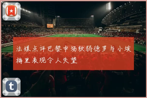 法媒点评巴黎中场软弱德罗与小埃梅里表现令人失望