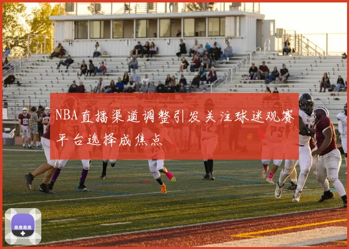 NBA直播渠道调整引发关注球迷观赛平台选择成焦点