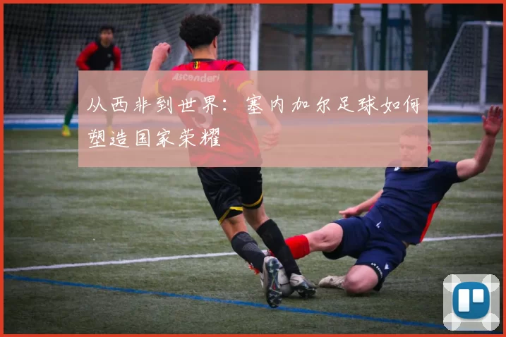 从西非到世界：塞内加尔足球如何塑造国家荣耀