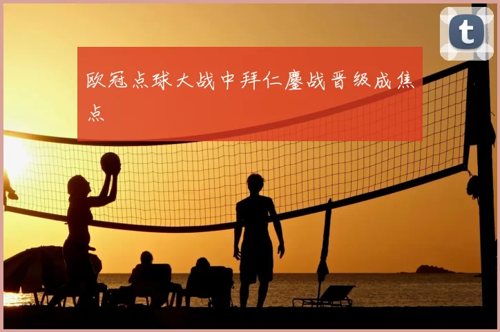 欧冠点球大战中拜仁鏖战晋级成焦点