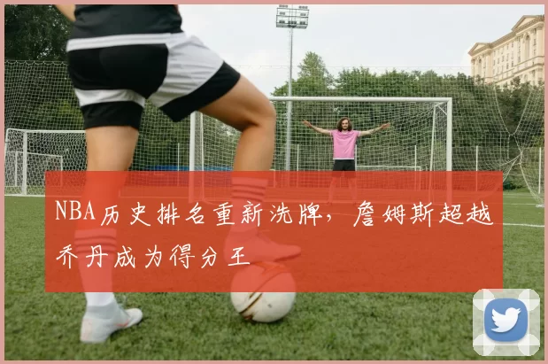 NBA历史排名重新洗牌，詹姆斯超越乔丹成为得分王