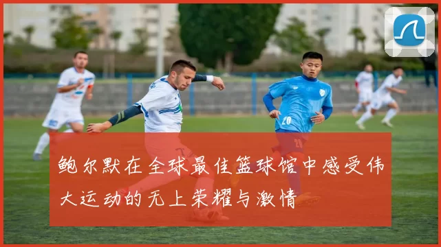 鲍尔默在全球最佳篮球馆中感受伟大运动的无上荣耀与激情