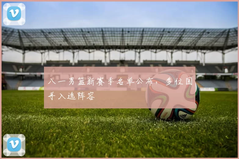 八一男篮新赛季名单公布，多位国手入选阵容