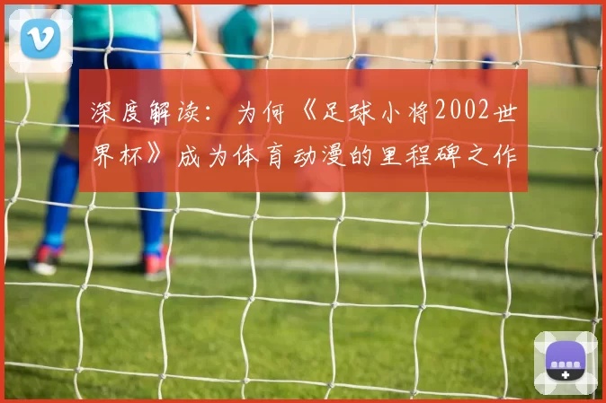 深度解读:为何《足球小将2002世界杯》成为体育动漫的里程碑之作