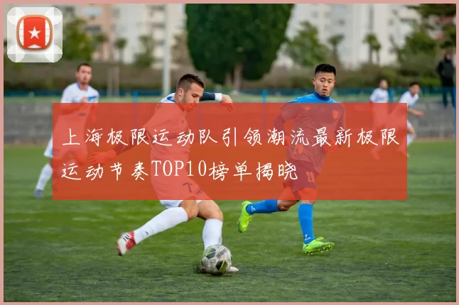 上海极限运动队引领潮流最新极限运动节奏TOP10榜单揭晓