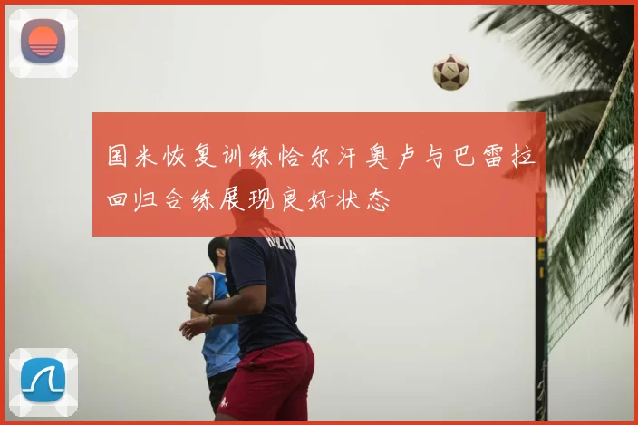 国米恢复训练恰尔汗奥卢与巴雷拉回归合练展现良好状态