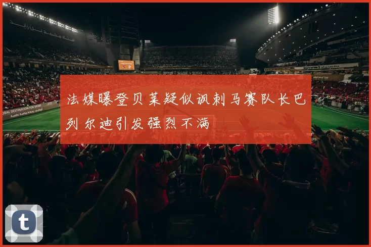 法媒曝登贝莱疑似讽刺马赛队长巴列尔迪引发强烈不满