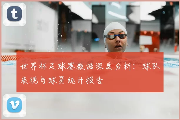 世界杯足球赛数据深度分析：球队表现与球员统计报告