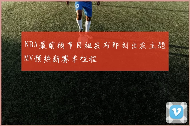 NBA最前线节目组发布即刻出发主题MV预热新赛季征程
