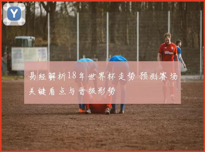 易经解析18年世界杯走势 预测赛场关键看点与晋级形势