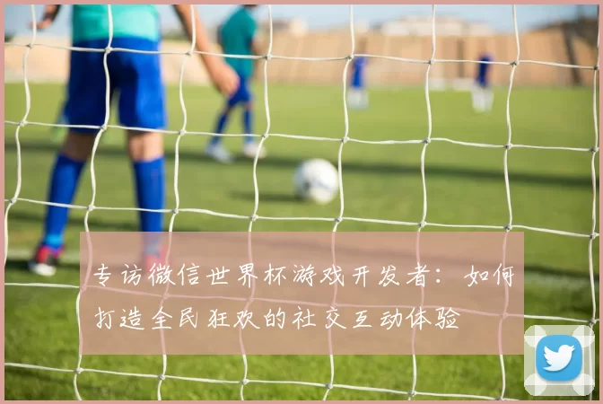 专访微信世界杯游戏开发者：如何打造全民狂欢的社交互动体验