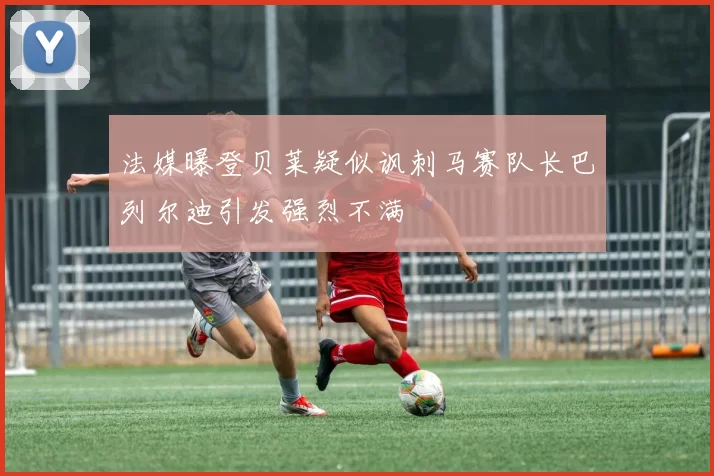 法媒曝登贝莱疑似讽刺马赛队长巴列尔迪引发强烈不满