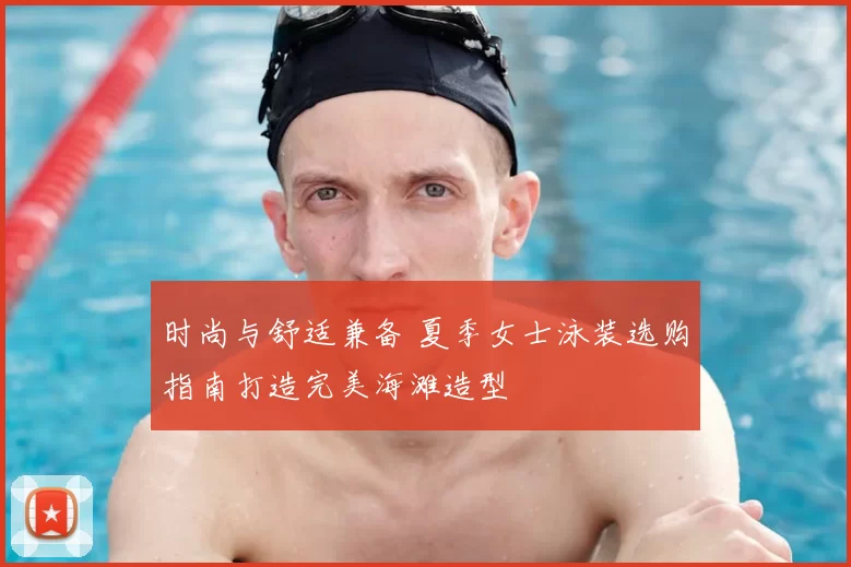 时尚与舒适兼备 夏季女士泳装选购指南打造完美海滩造型