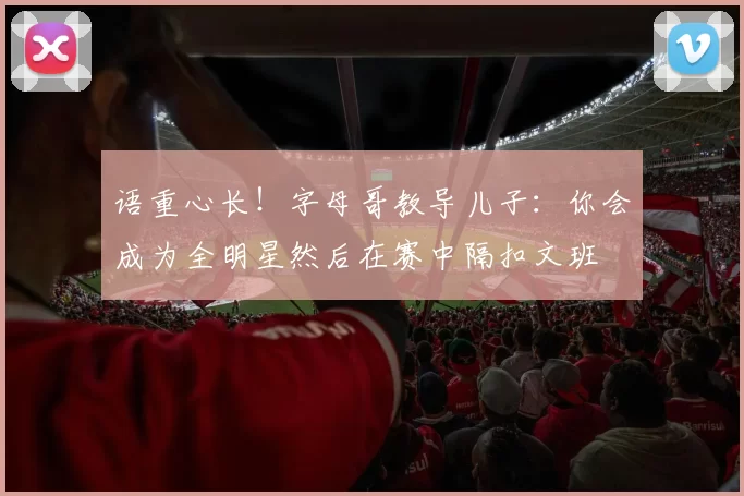 语重心长!字母哥教导儿子:你会成为全明星然后在赛中隔扣文班