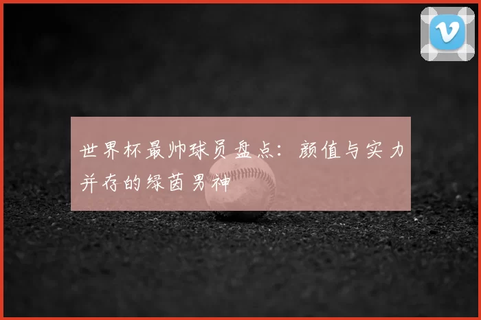 世界杯最帅球员盘点:颜值与实力并存的绿茵男神