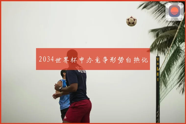 2034世界杯申办竞争形势白热化