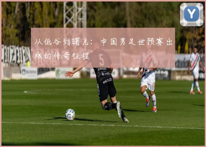 从低谷到曙光:中国男足世预赛出线的传奇征程