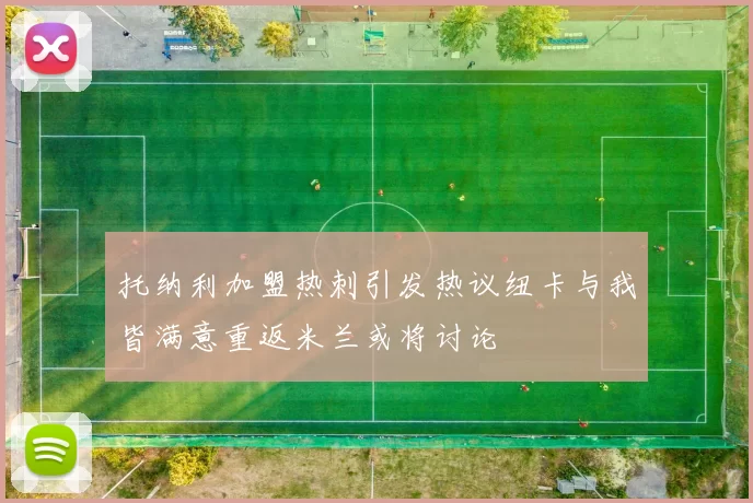 托纳利加盟热刺引发热议纽卡与我皆满意重返米兰或将讨论
