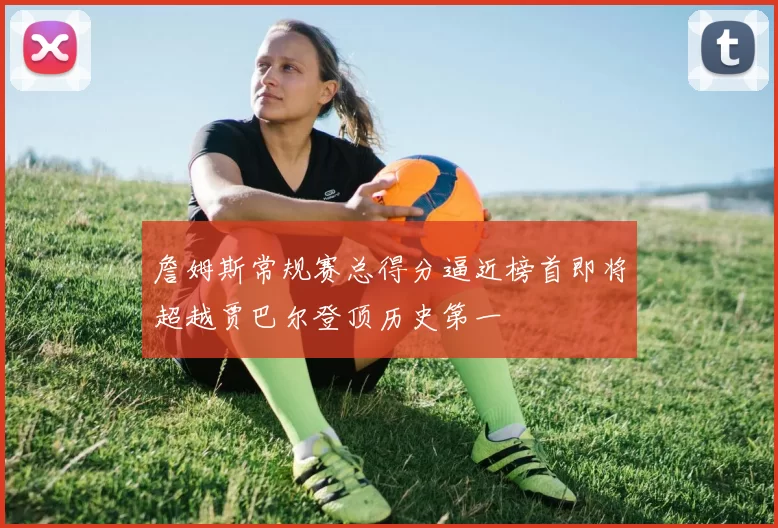 詹姆斯常规赛总得分逼近榜首即将超越贾巴尔登顶历史第一