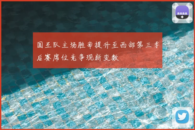 国王队主场胜率提升至西部第三季后赛席位竞争现新变数