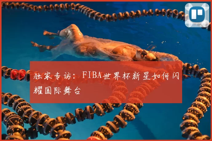 独家专访：FIBA世界杯新星如何闪耀国际舞台