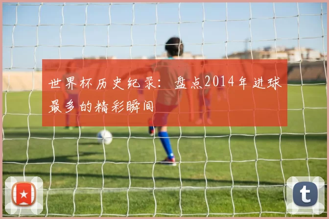 世界杯历史纪录:盘点2014年进球最多的精彩瞬间