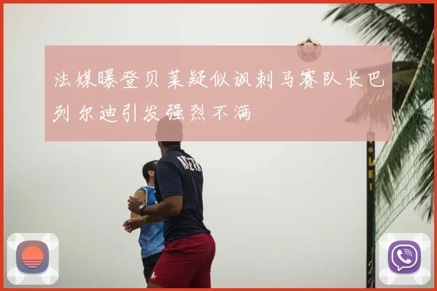 法媒曝登贝莱疑似讽刺马赛队长巴列尔迪引发强烈不满