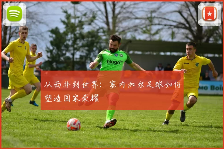 从西非到世界：塞内加尔足球如何塑造国家荣耀