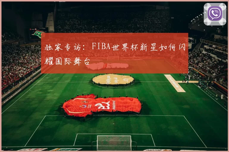 独家专访:FIBA世界杯新星如何闪耀国际舞台