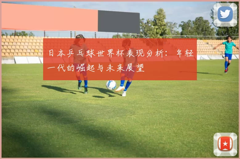 日本乒乓球世界杯表现分析:年轻一代的崛起与未来展望