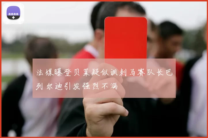 法媒曝登贝莱疑似讽刺马赛队长巴列尔迪引发强烈不满