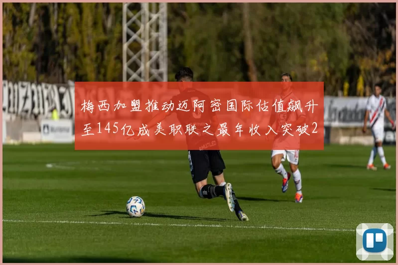 梅西加盟推动迈阿密国际估值飙升至145亿成美职联之最年收入突破2亿美元