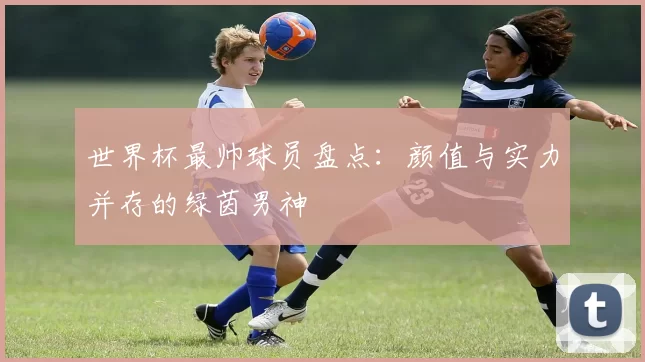 世界杯最帅球员盘点：颜值与实力并存的绿茵男神
