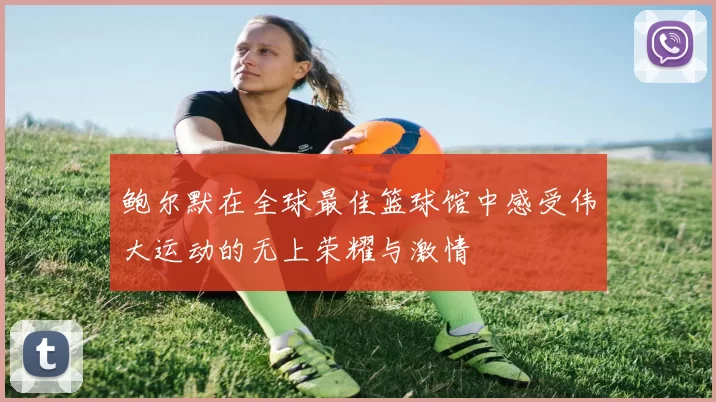 鲍尔默在全球最佳篮球馆中感受伟大运动的无上荣耀与激情