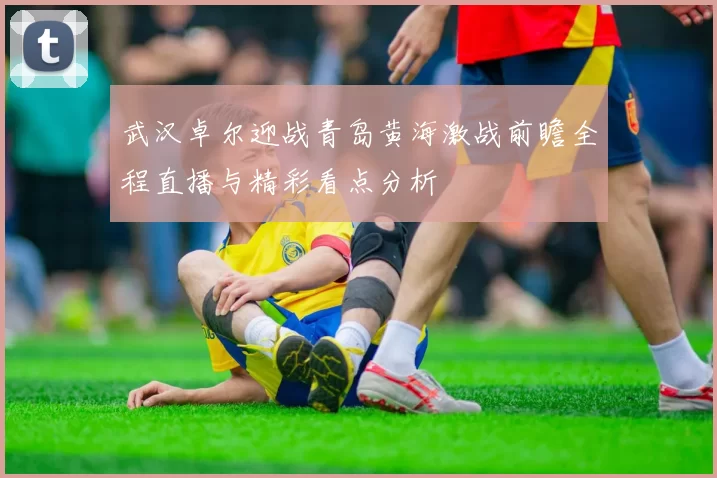 武汉卓尔迎战青岛黄海激战前瞻全程直播与精彩看点分析