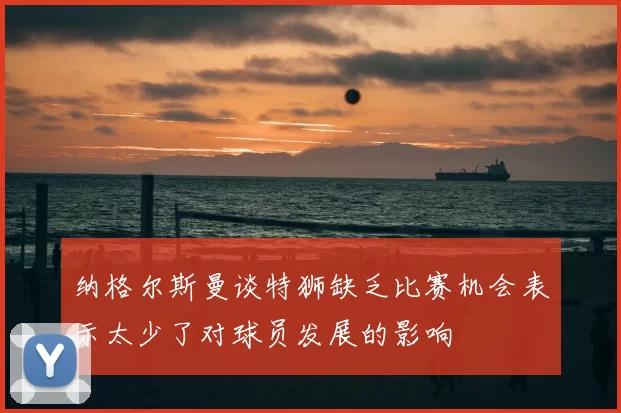 纳格尔斯曼谈特狮缺乏比赛机会表示太少了对球员发展的影响