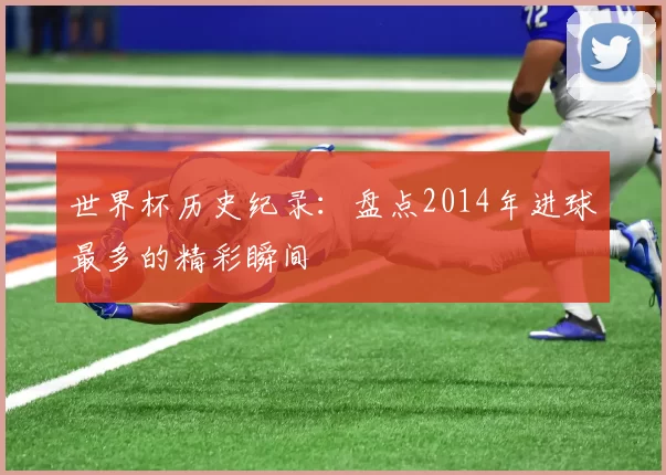 世界杯历史纪录:盘点2014年进球最多的精彩瞬间