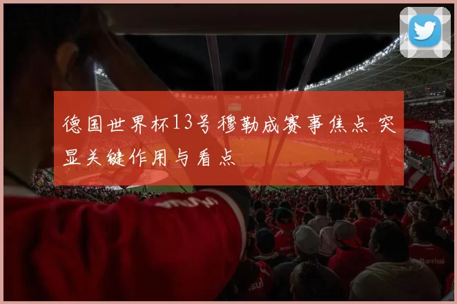 德国世界杯13号穆勒成赛事焦点 突显关键作用与看点