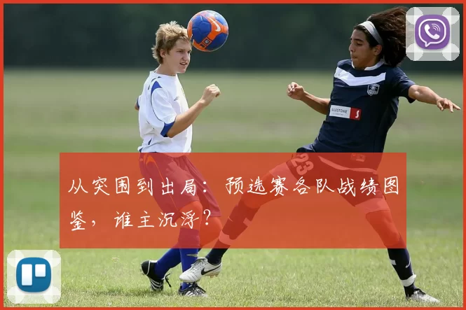 从突围到出局:预选赛各队战绩图鉴,谁主沉浮?
