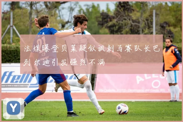 法媒曝登贝莱疑似讽刺马赛队长巴列尔迪引发强烈不满
