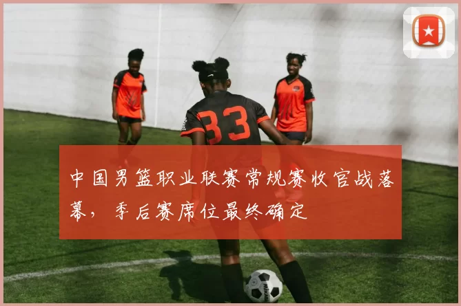 中国男篮职业联赛常规赛收官战落幕,季后赛席位最终确定
