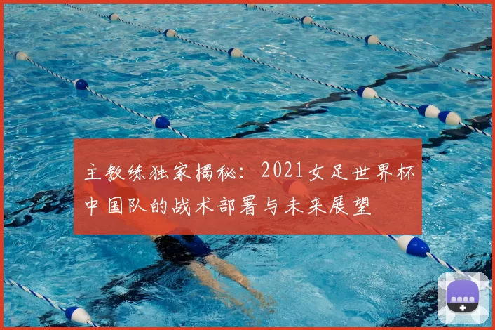 主教练独家揭秘:2021女足世界杯中国队的战术部署与未来展望