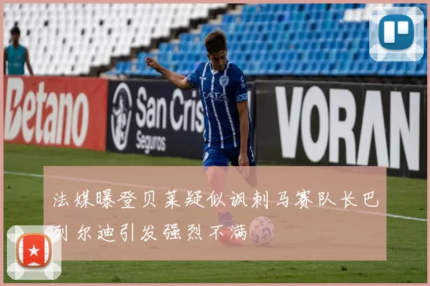 法媒曝登贝莱疑似讽刺马赛队长巴列尔迪引发强烈不满